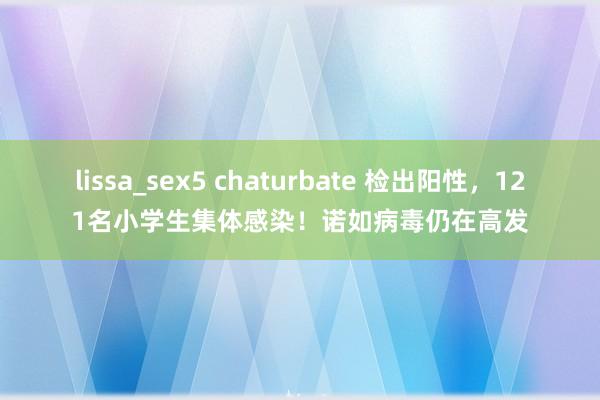 lissa_sex5 chaturbate 检出阳性，121名小学生集体感染！诺如病毒仍在高发