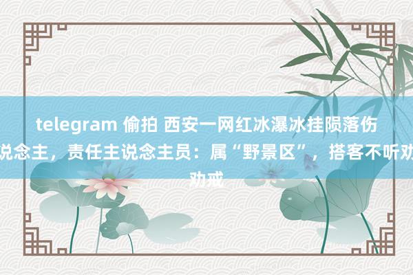 telegram 偷拍 西安一网红冰瀑冰挂陨落伤东说念主，责任主说念主员：属“野景区”，搭客不听劝戒