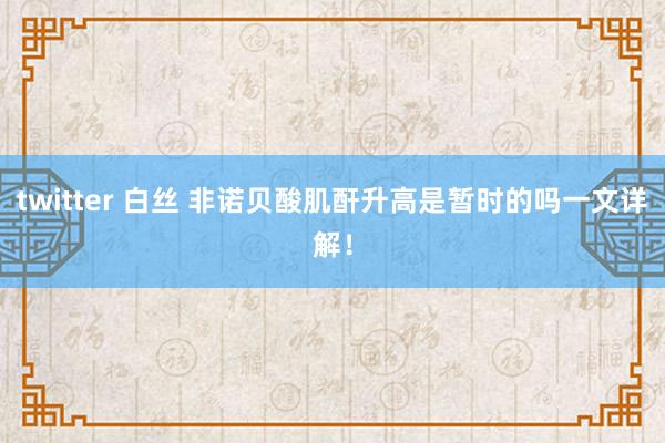 twitter 白丝 非诺贝酸肌酐升高是暂时的吗一文详解！