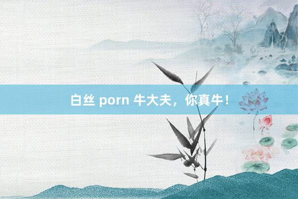 白丝 porn 牛大夫，你真牛！