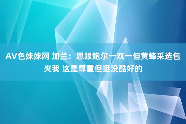 AV色妹妹网 加兰：思跟鲍尔一双一但黄蜂采选包夹我 这是尊重但挺没酷好的