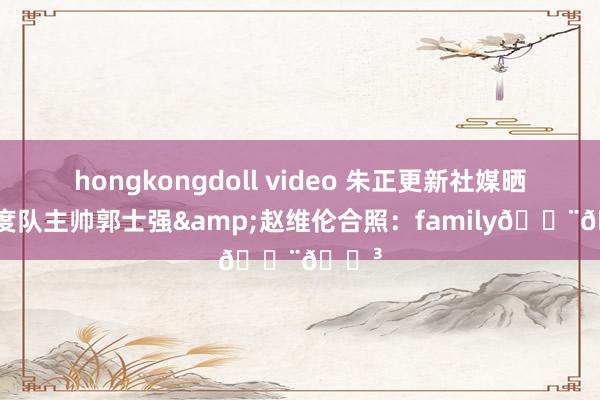 hongkongdoll video 朱正更新社媒晒与国度队主帅郭士强&赵维伦合照：family🇨🇳