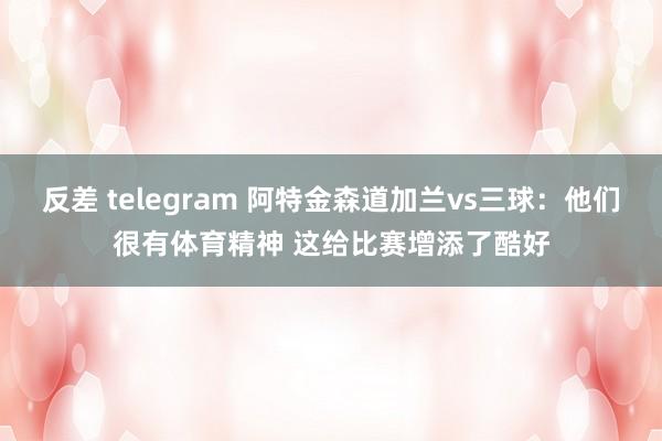 反差 telegram 阿特金森道加兰vs三球：他们很有体育精神 这给比赛增添了酷好