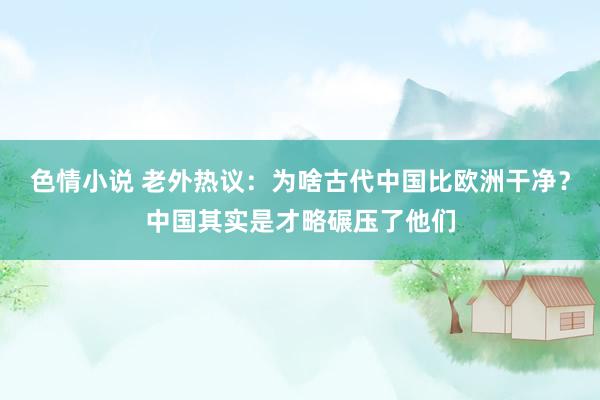 色情小说 老外热议：为啥古代中国比欧洲干净？中国其实是才略碾压了他们