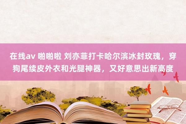 在线av 啪啪啦 刘亦菲打卡哈尔滨冰封玫瑰，穿狗尾续皮外衣和光腿神器，又好意思出新高度