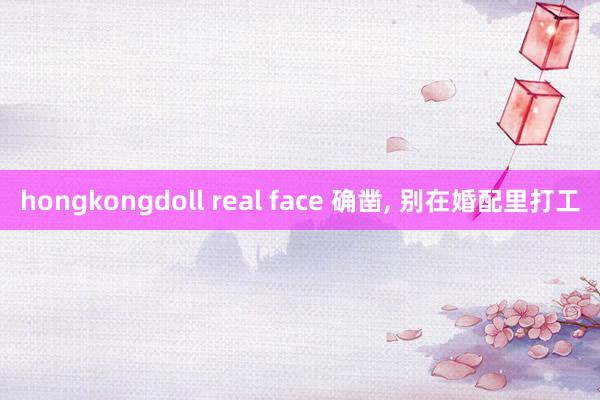 hongkongdoll real face 确凿， 别在婚配里打工