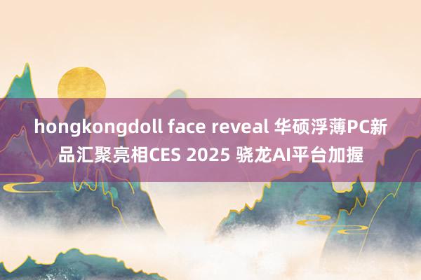 hongkongdoll face reveal 华硕浮薄PC新品汇聚亮相CES 2025 骁龙AI平台加握