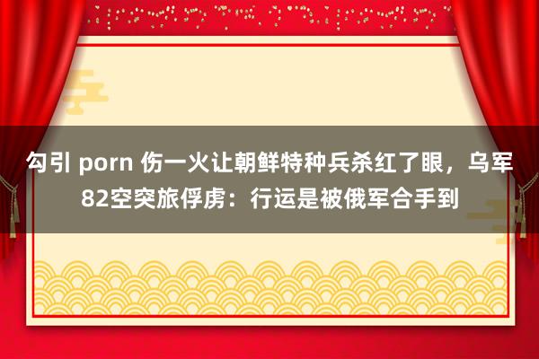 勾引 porn 伤一火让朝鲜特种兵杀红了眼，乌军82空突旅俘虏：行运是被俄军合手到