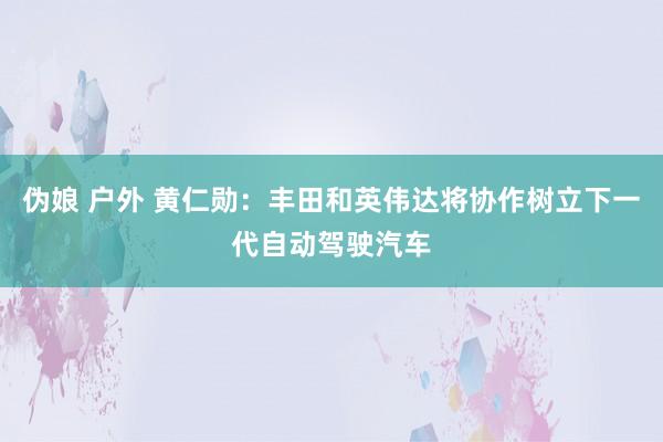 伪娘 户外 黄仁勋：丰田和英伟达将协作树立下一代自动驾驶汽车