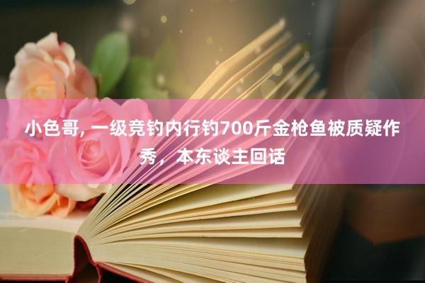 小色哥， 一级竞钓内行钓700斤金枪鱼被质疑作秀，本东谈主回话