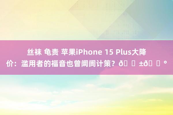 丝袜 龟责 苹果iPhone 15 Plus大降价：滥用者的福音也曾阛阓计策？📱💰