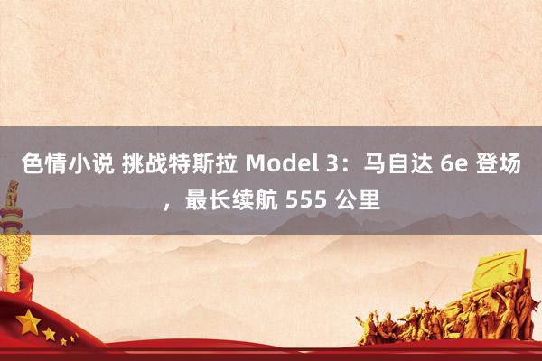 色情小说 挑战特斯拉 Model 3：马自达 6e 登场，最长续航 555 公里