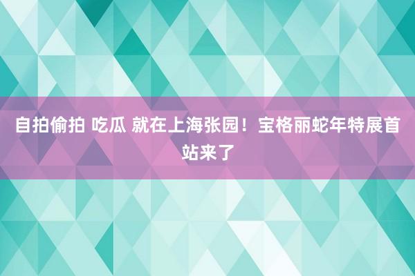 自拍偷拍 吃瓜 就在上海张园！宝格丽蛇年特展首站来了