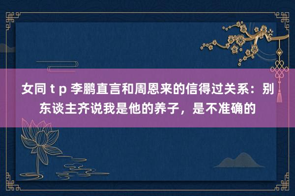 女同 t p 李鹏直言和周恩来的信得过关系：别东谈主齐说我是他的养子，是不准确的