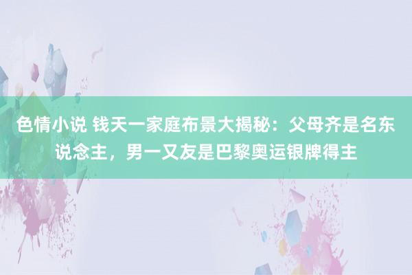 色情小说 钱天一家庭布景大揭秘：父母齐是名东说念主，男一又友是巴黎奥运银牌得主