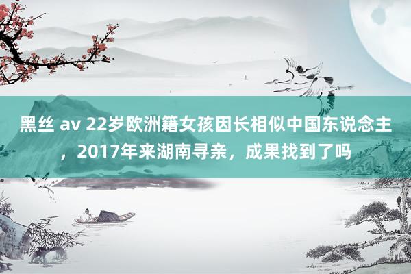 黑丝 av 22岁欧洲籍女孩因长相似中国东说念主，2017年来湖南寻亲，成果找到了吗