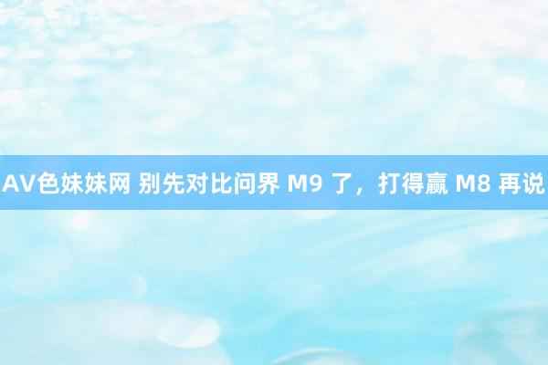 AV色妹妹网 别先对比问界 M9 了，打得赢 M8 再说