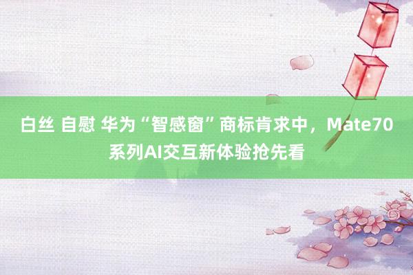 白丝 自慰 华为“智感窗”商标肯求中，Mate70系列AI交互新体验抢先看