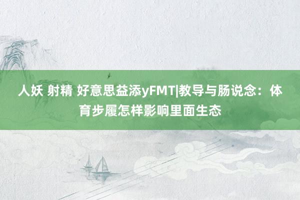 人妖 射精 好意思益添yFMT|教导与肠说念：体育步履怎样影响里面生态