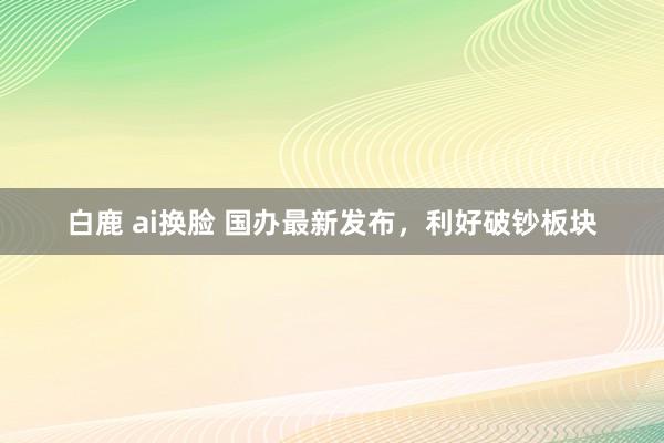 白鹿 ai换脸 国办最新发布，利好破钞板块