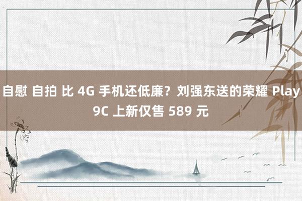 自慰 自拍 比 4G 手机还低廉？刘强东送的荣耀 Play9C 上新仅售 589 元