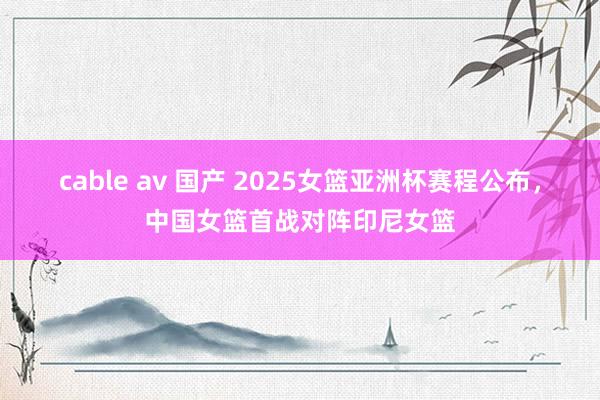 cable av 国产 2025女篮亚洲杯赛程公布，中国女篮首战对阵印尼女篮