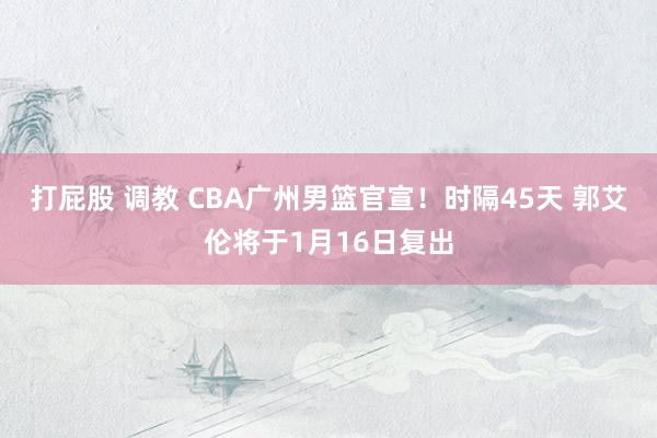 打屁股 调教 CBA广州男篮官宣！时隔45天 郭艾伦将于1月16日复出