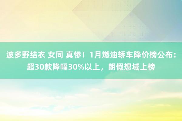 波多野结衣 女同 真惨！1月燃油轿车降价榜公布：超30款降幅30%以上，朗假想域上榜