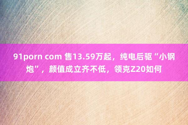 91porn com 售13.59万起，纯电后驱“小钢炮”，颜值成立齐不低，领克Z20如何