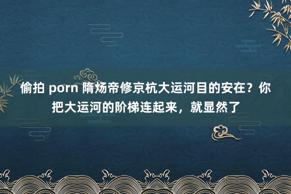 偷拍 porn 隋炀帝修京杭大运河目的安在？你把大运河的阶梯连起来，就显然了