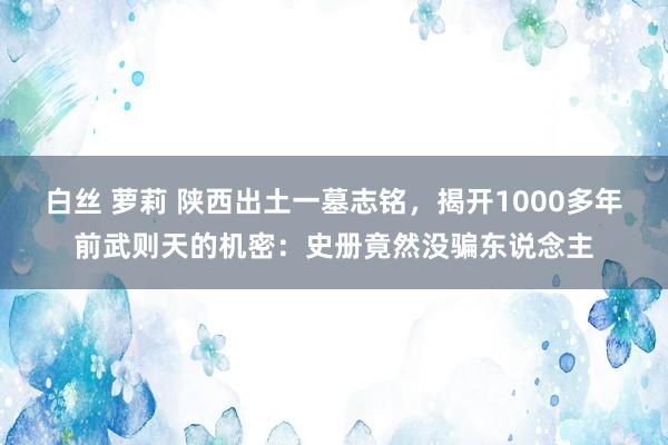 白丝 萝莉 陕西出土一墓志铭，揭开1000多年前武则天的机密：史册竟然没骗东说念主