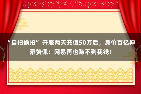 “自拍偷拍” 开服两天充值50万后，身价百亿神豪赞佩：网易再也赚不到我钱！