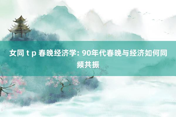 女同 t p 春晚经济学: 90年代春晚与经济如何同频共振