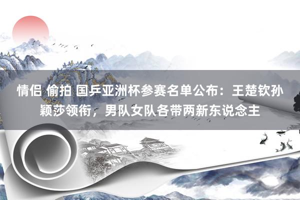 情侣 偷拍 国乒亚洲杯参赛名单公布：王楚钦孙颖莎领衔，男队女队各带两新东说念主