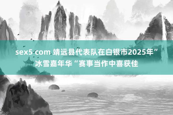 sex5 com 靖远县代表队在白银市2025年”冰雪嘉年华“赛事当作中喜获佳