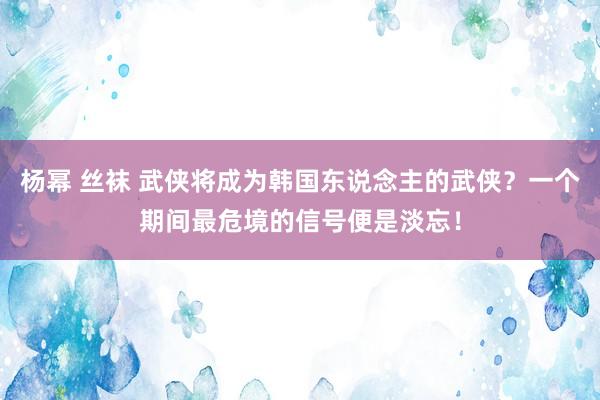 杨幂 丝袜 武侠将成为韩国东说念主的武侠？一个期间最危境的信号便是淡忘！