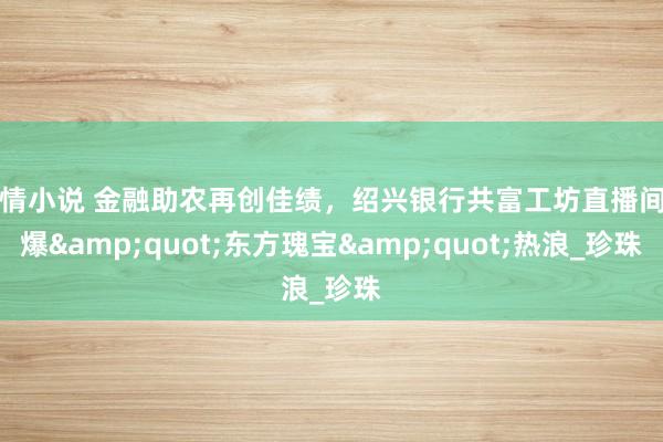 色情小说 金融助农再创佳绩，绍兴银行共富工坊直播间引爆&quot;东方瑰宝&quot;热浪_珍珠