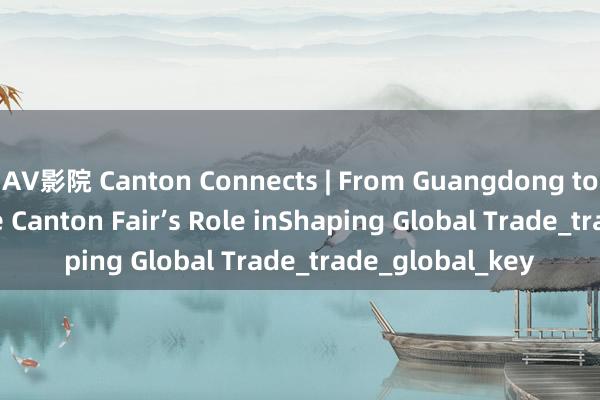 AV影院 Canton Connects | From Guangdong to the World: The Canton Fair’s Role inShaping Global Trade_trade_global_key